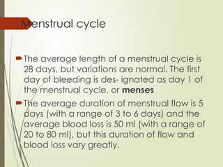 Menstrual cycle
The average length of a menstrual cycle is
28 days, but variations are normal. The first
day of bleeding is des- ignated as day 1 of
the menstrual cycle, or menses
The average duration of menstrual flow is 5
days (with a range of 3 to 6 days) and the
average blood loss is 50 ml (with a range of
20 to 80 ml), but this duration of flow and
blood loss vary greatly.
 