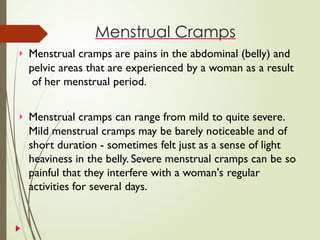 Menstrual Cramps
 Menstrual cramps are pains in the abdominal (belly) and
pelvic areas that are experienced by a woman as a result
of her menstrual period.
 Menstrual cramps can range from mild to quite severe.
Mild menstrual cramps may be barely noticeable and of
short duration - sometimes felt just as a sense of light
heaviness in the belly. Severe menstrual cramps can be so
painful that they interfere with a woman's regular
activities for several days.
 