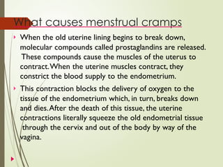 What causes menstrual cramps
 When the old uterine lining begins to break down,
molecular compounds called prostaglandins are released.
These compounds cause the muscles of the uterus to
contract.When the uterine muscles contract, they
constrict the blood supply to the endometrium.
 This contraction blocks the delivery of oxygen to the
tissue of the endometrium which, in turn, breaks down
and dies.After the death of this tissue, the uterine
contractions literally squeeze the old endometrial tissue
through the cervix and out of the body by way of the
vagina.
 