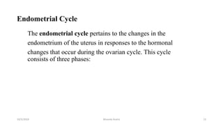 Endometrial Cycle
The endometrial cycle pertains to the changes in the
endometrium of the uterus in responses to the hormonal
changes that occur during the ovarian cycle. This cycle
consists of three phases:
10/5/2024 Msouda Asaira 12
 