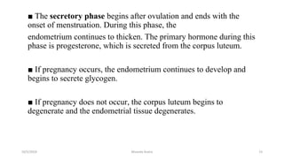 ■ The secretory phase begins after ovulation and ends with the
onset of menstruation. During this phase, the
endometrium continues to thicken. The primary hormone during this
phase is progesterone, which is secreted from the corpus luteum.
■ If pregnancy occurs, the endometrium continues to develop and
begins to secrete glycogen.
■ If pregnancy does not occur, the corpus luteum begins to
degenerate and the endometrial tissue degenerates.
10/5/2024 Msouda Asaira 15
 