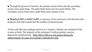 ■ Through the process of meiosis, the primary oocyte forms into the secondary
oocyte and a polar body. The polar body forms into two polar bodies. The
secondary oocyte forms into a polar body and a mature ovum.
■ Meiosis‫اﻻﺧﺘﺰاﻟﻲ‬ ‫او‬ ‫اﻟﻤﻨﺼﻒ‬ ‫اﻻﻧﻘﺴﺎم‬ is a process of two successive cell divisions that
produces cells that contain half the number of chromosomes .
All the cells that may undergo meiosis in a woman’s lifetime are contained in her
ovaries at birth. The majority of the estimated 2 million primary oocytes
degenerate spontaneously . Only 400 to 500 ova will mature during the
approximately 35 years of a woman’s reproductive life.
10/5/2024 Msouda Asaira 23
 