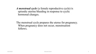 A menstrual cycle (a female reproductive cycle) is
episodic uterine bleeding in response to cyclic
hormonal changes.
The menstrual cycle prepares the uterus for pregnancy.
When pregnancy does not occur, menstruation
follows.
Msouda Asaira
10/5/2024 3
 