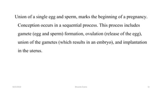Union of a single egg and sperm, marks the beginning of a pregnancy.
Conception occurs in a sequential process. This process includes
gamete (egg and sperm) formation, ovulation (release of the egg),
union of the gametes (which results in an embryo), and implantation
in the uterus.
Msouda Asaira
10/5/2024 31
 