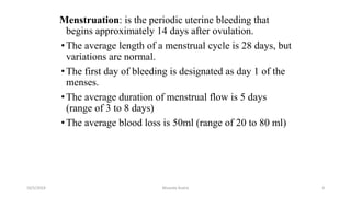 Menstruation: is the periodic uterine bleeding that
begins approximately 14 days after ovulation.
•The average length of a menstrual cycle is 28 days, but
variations are normal.
•The first day of bleeding is designated as day 1 of the
menses.
•The average duration of menstrual flow is 5 days
(range of 3 to 8 days)
•The average blood loss is 50ml (range of 20 to 80 ml)
Msouda Asaira
10/5/2024 4
 