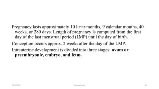 Pregnancy lasts approximately 10 lunar months, 9 calendar months, 40
weeks, or 280 days. Length of pregnancy is computed from the first
day of the last menstrual period (LMP) until the day of birth.
Conception occurs approx. 2 weeks after the day of the LMP.
Intrauterine development is divided into three stages: ovum or
preembryonic, embryo, and fetus.
10/5/2024 Msouda Asaira 40
 