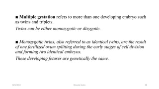 ■ Multiple gestation refers to more than one developing embryo such
as twins and triplets.
Twins can be either monozygotic or dizygotic.
■ Monozygotic twins, also referred to as identical twins, are the result
of one fertilized ovum splitting during the early stages of cell division
and forming two identical embryos.
These developing fetuses are genetically the same.
10/5/2024 Msouda Asaira 48
 