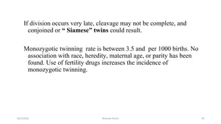 If division occurs very late, cleavage may not be complete, and
conjoined or “ Siamese” twins could result.
Monozygotic twinning rate is between 3.5 and per 1000 births. No
association with race, heredity, maternal age, or parity has been
found. Use of fertility drugs increases the incidence of
monozygotic twinning.
10/5/2024 Msouda Asaira 50
 