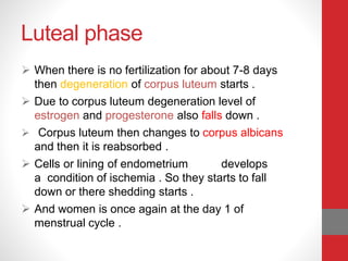 Luteal phase
 When there is no fertilization for about 7-8 days
then degeneration of corpus luteum starts .
 Due to corpus luteum degeneration level of
estrogen and progesterone also falls down .
 Corpus luteum then changes to corpus albicans
and then it is reabsorbed .
 Cells or lining of endometrium develops
a condition of ischemia . So they starts to fall
down or there shedding starts .
 And women is once again at the day 1 of
menstrual cycle .
 