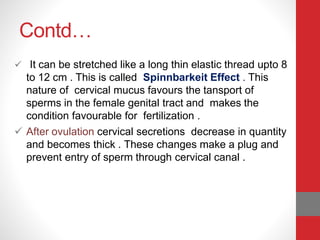 Contd…
 It can be stretched like a long thin elastic thread upto 8
to 12 cm . This is called Spinnbarkeit Effect . This
nature of cervical mucus favours the tansport of
sperms in the female genital tract and makes the
condition favourable for fertilization .
 After ovulation cervical secretions decrease in quantity
and becomes thick . These changes make a plug and
prevent entry of sperm through cervical canal .
 