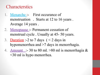 Characterstics
1. Menarche :- First occurance of
menstruation . Starts at 12 to 16 years .
Average 14 years .
2. Menopause :- Permanent cessation of
menstrual cycle . Usually at 45- 50 years.
3. Duration :-2 to 7 days ( < 2 days in
hypomenorrhea and >7 days in menorrhagia.
4. Amount :- 30 to 80 ml. >80 ml is menorrhagia &
<30 ml is hypo menorrhea.
 