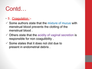 Contd…
• 5 . Coagulation :-
 Some authors state that the mixture of mucus with
menstrual blood prevents the clotting of the
menstrual blood .
 Others state that the acidity of vaginal secretion is
responsible for non coagulibility .
 Some states that it does not clot due to
present in endometrial debris .
 