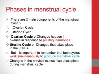 Phases in menstrual cycle
 There are 2 main components of the menstrual
cycle :-
1. Ovarian Cycle
2. Uterine Cycle
 Ovarian Cycle :- Changes happen in
ovaries in response to pituitary harmones .
 Uterine Cycle :- Changes that takes place
in the uterus .
 But it is important to remember that both cycles
work simultaneously to produce menstrual cycle .
 Changes in the cervical mucus also takes place
during menstrual cycle .
 