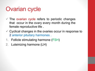 Ovarian cycle
 The ovarian cycle refers to periodic changes
that occur in the ovary every month during the
female reproductive life .
 Cyclical changes in the ovaries occur in response to
2 anterior pituitary harmones .
1. Follicle stimulating harmone (FSH)
2. Luteinizing harmone (LH)
 