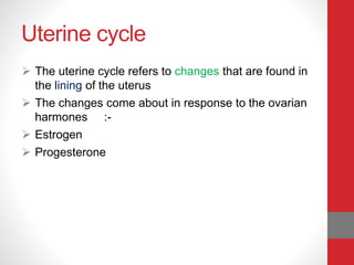 Uterine cycle
 The uterine cycle refers to changes that are found in
the lining of the uterus
 The changes come about in response to the ovarian
harmones :-
 Estrogen
 Progesterone
 