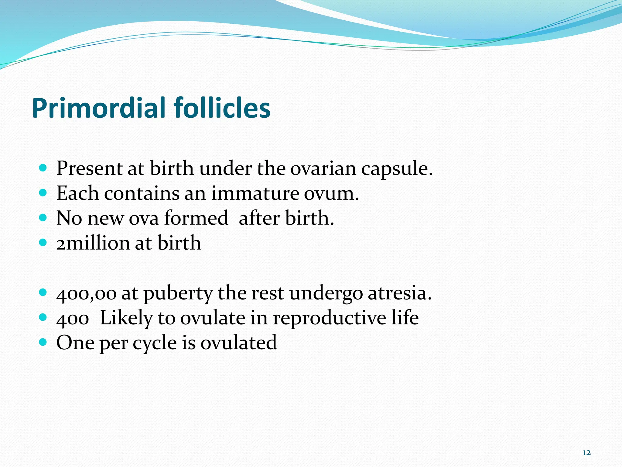 Primordial follicles
 Present at birth under the ovarian capsule.
 Each contains an immature ovum.
 No new ova formed after birth.
 2million at birth
 400,00 at puberty the rest undergo atresia.
 400 Likely to ovulate in reproductive life
 One per cycle is ovulated
12
 