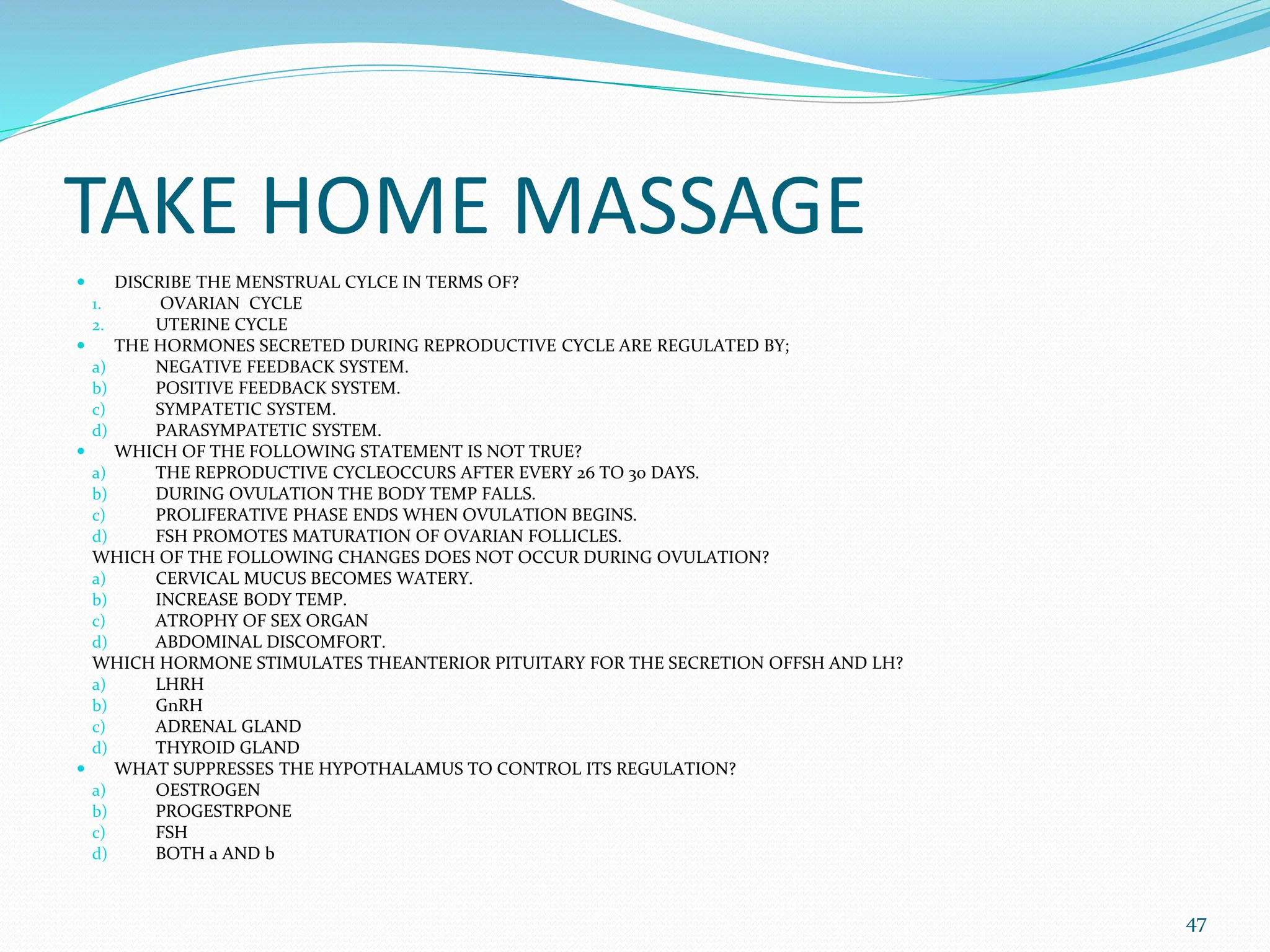 TAKE HOME MASSAGE
 DISCRIBE THE MENSTRUAL CYLCE IN TERMS OF?
1. OVARIAN CYCLE
2. UTERINE CYCLE
 THE HORMONES SECRETED DURING REPRODUCTIVE CYCLE ARE REGULATED BY;
a) NEGATIVE FEEDBACK SYSTEM.
b) POSITIVE FEEDBACK SYSTEM.
c) SYMPATETIC SYSTEM.
d) PARASYMPATETIC SYSTEM.
 WHICH OF THE FOLLOWING STATEMENT IS NOT TRUE?
a) THE REPRODUCTIVE CYCLEOCCURS AFTER EVERY 26 TO 30 DAYS.
b) DURING OVULATION THE BODY TEMP FALLS.
c) PROLIFERATIVE PHASE ENDS WHEN OVULATION BEGINS.
d) FSH PROMOTES MATURATION OF OVARIAN FOLLICLES.
WHICH OF THE FOLLOWING CHANGES DOES NOT OCCUR DURING OVULATION?
a) CERVICAL MUCUS BECOMES WATERY.
b) INCREASE BODY TEMP.
c) ATROPHY OF SEX ORGAN
d) ABDOMINAL DISCOMFORT.
WHICH HORMONE STIMULATES THEANTERIOR PITUITARY FOR THE SECRETION OFFSH AND LH?
a) LHRH
b) GnRH
c) ADRENAL GLAND
d) THYROID GLAND
 WHAT SUPPRESSES THE HYPOTHALAMUS TO CONTROL ITS REGULATION?
a) OESTROGEN
b) PROGESTRPONE
c) FSH
d) BOTH a AND b
47
 