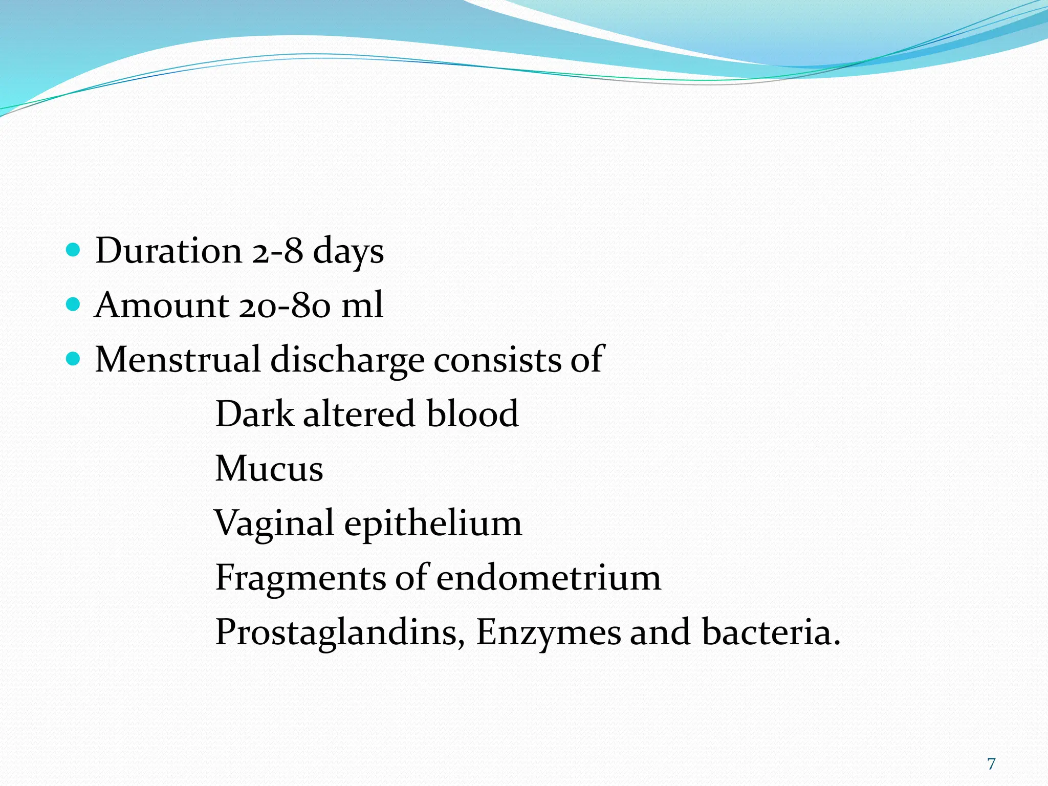  Duration 2-8 days
 Amount 20-80 ml
 Menstrual discharge consists of
Dark altered blood
Mucus
Vaginal epithelium
Fragments of endometrium
Prostaglandins, Enzymes and bacteria.
7
 