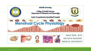 HALE TEKA, M.D,
OB/GYN RESIDENT,
MEKELLE UNIVERSITY
Friday, June 21, 2019 HALE TEKA, M.D., RESIDENT PHYSICIAN 1
Menstrual Cycle Physiology
By Hale at 12:06 pm, Aug 08, 2019
 