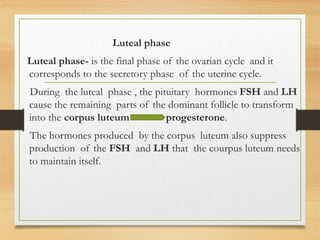Luteal phase
Luteal phase- is the final phase of the ovarian cycle and it
corresponds to the secretory phase of the uterine cycle.
During the luteal phase , the pituitary hormones FSH and LH
cause the remaining parts of the dominant follicle to transform
into the corpus luteum progesterone.
The hormones produced by the corpus luteum also suppress
production of the FSH and LH that the courpus luteum needs
to maintain itself.
 