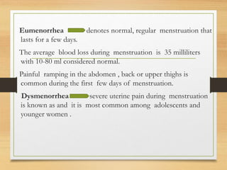 Eumenorrhea denotes normal, regular menstruation that
lasts for a few days.
The average blood loss during menstruation is 35 milliliters
with 10-80 ml considered normal.
Painful ramping in the abdomen , back or upper thighs is
common during the first few days of menstruation.
Dysmenorrhea severe uterine pain during menstruation
is known as and it is most common among adolescents and
younger women .
 