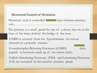 Hormonal Control of Ovulation
Menstrual cycle is controlled hypo-thalamo-pituitary
axis.
The pituitary is a small gland the size of a cherry that sits at the
base of the brain, behind the bridge of the nose .
GNRH is secreted from the hypothalamus via venous
channels in a pulsatile manner.
Gonadotrophin Releasing Hormone (GNRH) deca-
peptide (a hormone made up of ten amino acids).
Follicle Stimulating Hormone (FSH) and Luteinising Hormone
(LH) are secreated by the anterior pituitary gland.
 