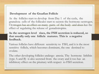 Development of the Graafian Follicle
As the follicles start to develop from Day 1 of the cycle, the
granulosa cells of the follicules start to secrete the hormone oestrogen.
Oestrogen has an effect on many parts of the body and aloes has the
effect of regulating the release of gonadotropins.
As the oestrogen level rises, the FSH secretion is reduced, so
that usually only one follicle matures. This is a negative
feedback.
Various follicles have different sensitivity to FSH, and it is the most
sensitive follicle, which becomes dominant, the one destined to
ovulate.
The other developing follicles undergo atresia. The hormone Inhibin
(type A and B) is also secreted from the ovary and it too has an
inhibitory effect on the pituitary with respect to FSH secretion.
 