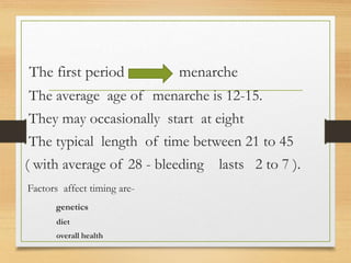 The first period menarche
The average age of menarche is 12-15.
They may occasionally start at eight
The typical length of time between 21 to 45
( with average of 28 - bleeding lasts 2 to 7 ).
Factors affect timing are-
genetics
diet
overall health
 