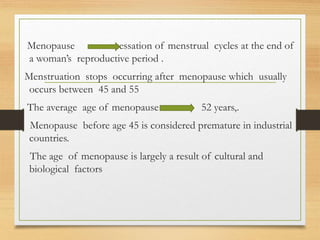 Menopause cessation of menstrual cycles at the end of
a woman’s reproductive period .
Menstruation stops occurring after menopause which usually
occurs between 45 and 55
The average age of menopause 52 years,.
Menopause before age 45 is considered premature in industrial
countries.
The age of menopause is largely a result of cultural and
biological factors
 