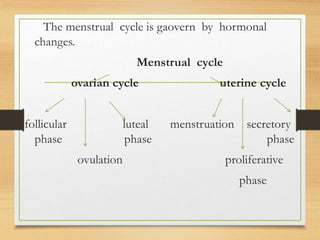 The menstrual cycle is gaovern by hormonal
changes.
Menstrual cycle
ovarian cycle uterine cycle
follicular luteal menstruation secretory
phase phase phase
ovulation proliferative
phase
 