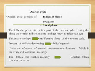 Ovarian cycle
Ovarian cycle consists of - follicular phase
- ovulation
- luteal phase
The follicular phase -is the first part of the ovarian cycle. During this
phase the ovarian follicles mature and get ready to release an egg.
This phase overlaps proliferative phase of the uterine cycle.
Process of follicles developing folliculogenesis.
Under the influence of several hormones-one dominant follicle in
the ovary will continue maturity.
The follicle that reaches maturity Graafian follicle
contains the ovum.
 