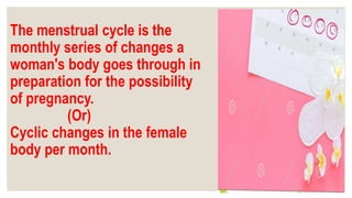 The menstrual cycle is the
monthly series of changes a
woman's body goes through in
preparation for the possibility
of pregnancy.
(Or)
Cyclic changes in the female
body per month.
 