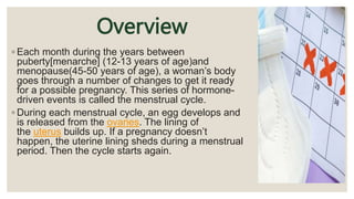 Overview
◦ Each month during the years between
puberty[menarche] (12-13 years of age)and
menopause(45-50 years of age), a woman’s body
goes through a number of changes to get it ready
for a possible pregnancy. This series of hormone-
driven events is called the menstrual cycle.
◦ During each menstrual cycle, an egg develops and
is released from the ovaries. The lining of
the uterus builds up. If a pregnancy doesn’t
happen, the uterine lining sheds during a menstrual
period. Then the cycle starts again.
 