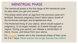 MENSTRUAL PHASE
◦ The menstrual phase is the first stage of the menstrual cycle.
It’s also when you get your period.
◦ This phase starts when an egg from the previous cycle isn’t
fertilized. Because pregnancy hasn’t taken place, levels of
the hormones estrogen and progesterone drop.
◦ The thickened lining of your uterus, which would support a
pregnancy, is no longer needed, so it sheds through your
vagina. During your period, you release a combination of
blood, mucus, and tissue from your uterus.
◦ On average, women are in the menstrual phase of their cycle
for 3 to 7 days. Some women has longer periods than others.
 