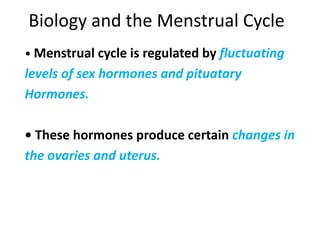 Biology and the Menstrual Cycle
• Menstrual cycle is regulated by fluctuating
levels of sex hormones and pituatary
Hormones.
• These hormones produce certain changes in
the ovaries and uterus.
 