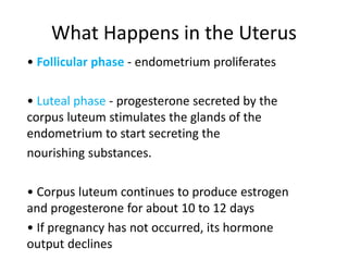 What Happens in the Uterus
• Follicular phase - endometrium proliferates
• Luteal phase - progesterone secreted by the
corpus luteum stimulates the glands of the
endometrium to start secreting the
nourishing substances.
• Corpus luteum continues to produce estrogen
and progesterone for about 10 to 12 days
• If pregnancy has not occurred, its hormone
output declines
 