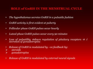 ROLE of GnRH IN THE MENSTRUAL CYCLE
• The hypothalamus secretes GnRH in a pulsatile fashion
• GnRH activity is first evident at puberty
• Follicular phase GnRH pulses occur hourly
• Luteal phase GnRH pulses occur every 90 minutes
• Loss of pulsatility down regulation of pituitary receptors  
secretion of gonadotropins
• Release of GnRH is modulated by –ve feedback by:
 steroids
 gonadotropins
• Release of GnRH is modulated by external neural signals
 