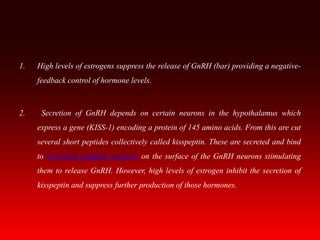 1. High levels of estrogens suppress the release of GnRH (bar) providing a negative-
feedback control of hormone levels.
2. Secretion of GnRH depends on certain neurons in the hypothalamus which
express a gene (KISS-1) encoding a protein of 145 amino acids. From this are cut
several short peptides collectively called kisspeptin. These are secreted and bind
to G-protein-coupled receptors on the surface of the GnRH neurons stimulating
them to release GnRH. However, high levels of estrogen inhibit the secretion of
kisspeptin and suppress further production of those hormones.
 