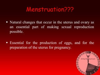 Menstruation???
 Natural changes that occur in the uterus and ovary as
an essential part of making sexual reproduction
possible.
 Essential for the production of eggs, and for the
preparation of the uterus for pregnancy.
 