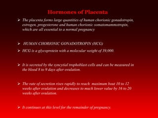 Hormones of Placenta
 The placenta forms large quantities of human chorionic gonadotropin,
estrogen, progesterone and human chorionic somatomammotropin,
which are all essential to a normal pregnancy
 HUMAN CHORIONIC GONADOTROPIN (HCG)
 HCG is a glycoprotein with a molecular weight of 39,000.
 It is secreted by the syncytial trophoblast cells and can be measured in
the blood 8 to 9 days after ovulation.
 The rate of secretion rises rapidly to reach maximum bout 10 to 12
weeks after ovulation and decreases to much lower value by 16 to 20
weeks after ovulation.
 It continues at this level for the remainder of pregnancy.
 
