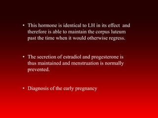• This hormone is identical to LH in its effect and
therefore is able to maintain the corpus luteum
past the time when it would otherwise regress.
• The secretion of estradiol and progesterone is
thus maintained and menstruation is normally
prevented.
• Diagnosis of the early pregnancy
 