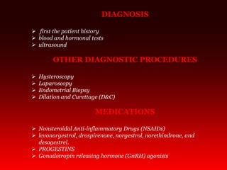 DIAGNOSIS
 first the patient history
 blood and hormonal tests
 ultrasound
OTHER DIAGNOSTIC PROCEDURES
 Hysteroscopy
 Laparoscopy
 Endometrial Biopsy
 Dilation and Curettage (D&C)
MEDICATIONS
 Nonsteroidal Anti-inflammatory Drugs (NSAIDs)
 levonorgestrol, drospirenone, norgestrol, norethindrone, and
desogestrel.
 PROGESTINS
 Gonadotropin releasing hormone (GnRH) agonists
 