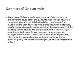 Summary of Ovarian cycle
• About every 28 days, gonadotropic hormones from the anterior
pituitary gland cause about 8 to 12 new follicles to begin to grow in
the ovaries. One of these follicles finally becomes “mature” and
ovulates on the 14th day of the cycle. During growth of the follicles,
mainly estrogen is secreted. After ovulation, the secretory cells of the
ovulating follicle develop into a corpus luteum that secretes large
quantities of both major female hormones, progesterone and
estrogen. After another 2 weeks, the corpus luteum degenerates,
whereupon the ovarian hormones estrogen and progesterone
decrease greatly, and menstruation begins. A new ovarian cycle then
follows.
 