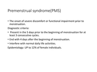 Premenstrual syndrome(PMS)
• The onset of severe discomfort or functional impairment prior to
menstruation.
Diagnostic criteria:
• Present in the 5 days prior to the beginning of menstruation for at
least 3 consecutive cycles.
• End with 4 days after the beginning of menstruation.
• Interfere with normal daily life activities.
Epidemiology: UP to 12% of female individuals.
 