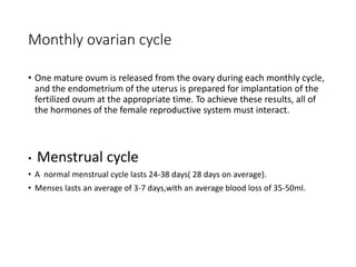 Monthly ovarian cycle
• One mature ovum is released from the ovary during each monthly cycle,
and the endometrium of the uterus is prepared for implantation of the
fertilized ovum at the appropriate time. To achieve these results, all of
the hormones of the female reproductive system must interact.
• Menstrual cycle
• A normal menstrual cycle lasts 24-38 days( 28 days on average).
• Menses lasts an average of 3-7 days,with an average blood loss of 35-50ml.
 