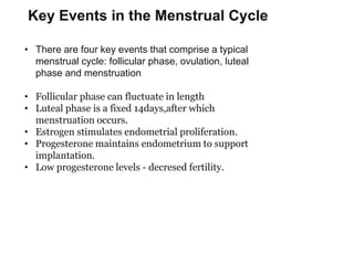 Key Events in the Menstrual Cycle
• There are four key events that comprise a typical
menstrual cycle: follicular phase, ovulation, luteal
phase and menstruation
• Follicular phase can fluctuate in length
• Luteal phase is a fixed 14days,after which
menstruation occurs.
• Estrogen stimulates endometrial proliferation.
• Progesterone maintains endometrium to support
implantation.
• Low progesterone levels - decresed fertility.
 