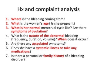 Hx and complaint analysis
1. Where is the bleeding coming from?
2. What is the woman's age? Is she pregnant?
3. What is her normal menstrual cycle like? Are there
symptoms of ovulation?
4. What is the nature of the abnormal bleeding
(frequency, duration, volume)? When does it occur?
5. Are there any associated symptoms?
6. Does she have a systemic illness or take any
medications?
7. Is there a personal or family history of a bleeding
disorder?
 