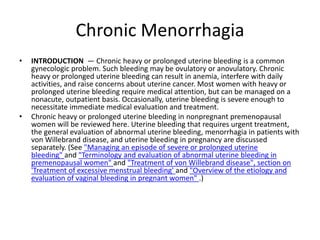 Chronic Menorrhagia
• INTRODUCTION — Chronic heavy or prolonged uterine bleeding is a common
gynecologic problem. Such bleeding may be ovulatory or anovulatory. Chronic
heavy or prolonged uterine bleeding can result in anemia, interfere with daily
activities, and raise concerns about uterine cancer. Most women with heavy or
prolonged uterine bleeding require medical attention, but can be managed on a
nonacute, outpatient basis. Occasionally, uterine bleeding is severe enough to
necessitate immediate medical evaluation and treatment.
• Chronic heavy or prolonged uterine bleeding in nonpregnant premenopausal
women will be reviewed here. Uterine bleeding that requires urgent treatment,
the general evaluation of abnormal uterine bleeding, menorrhagia in patients with
von Willebrand disease, and uterine bleeding in pregnancy are discussed
separately. (See "Managing an episode of severe or prolonged uterine
bleeding" and "Terminology and evaluation of abnormal uterine bleeding in
premenopausal women" and "Treatment of von Willebrand disease", section on
'Treatment of excessive menstrual bleeding' and "Overview of the etiology and
evaluation of vaginal bleeding in pregnant women" .)
 