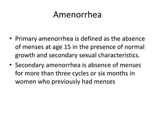 Amenorrhea
• Primary amenorrhea is defined as the absence
of menses at age 15 in the presence of normal
growth and secondary sexual characteristics.
• Secondary amenorrhea is absence of menses
for more than three cycles or six months in
women who previously had menses
 