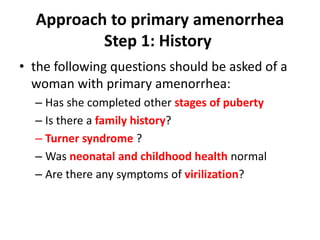 Approach to primary amenorrhea
Step 1: History
• the following questions should be asked of a
woman with primary amenorrhea:
– Has she completed other stages of puberty
– Is there a family history?
– Turner syndrome ?
– Was neonatal and childhood health normal
– Are there any symptoms of virilization?
 